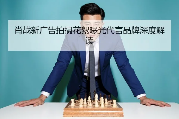 肖战新广告拍摄花絮曝光代言品牌深度解读