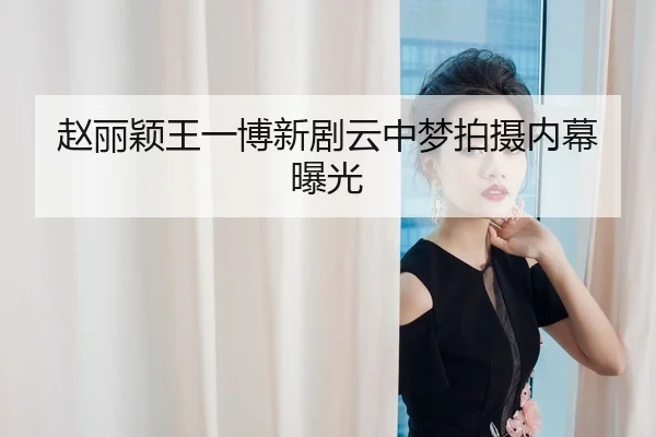 赵丽颖王一博新剧云中梦拍摄内幕曝光
